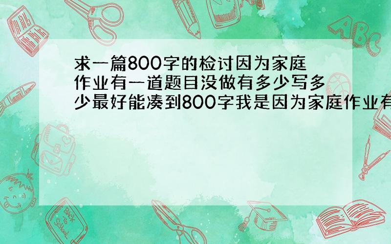 求一篇800字的检讨因为家庭作业有一道题目没做有多少写多少最好能凑到800字我是因为家庭作业有一道题目没做写检讨的！