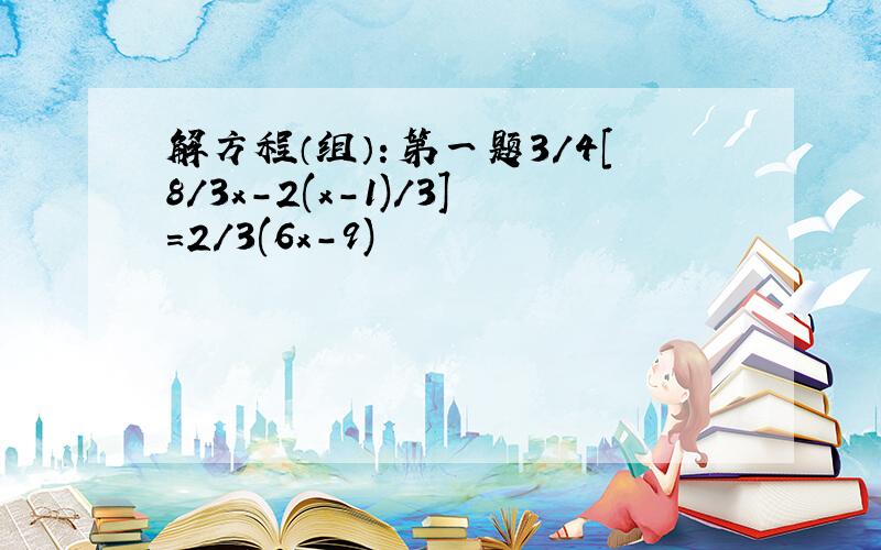 解方程（组）：第一题3/4[8/3x-2(x-1)/3]=2/3(6x-9)