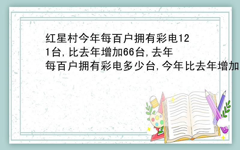 红星村今年每百户拥有彩电121台,比去年增加66台,去年每百户拥有彩电多少台,今年比去年增加了百分之几?