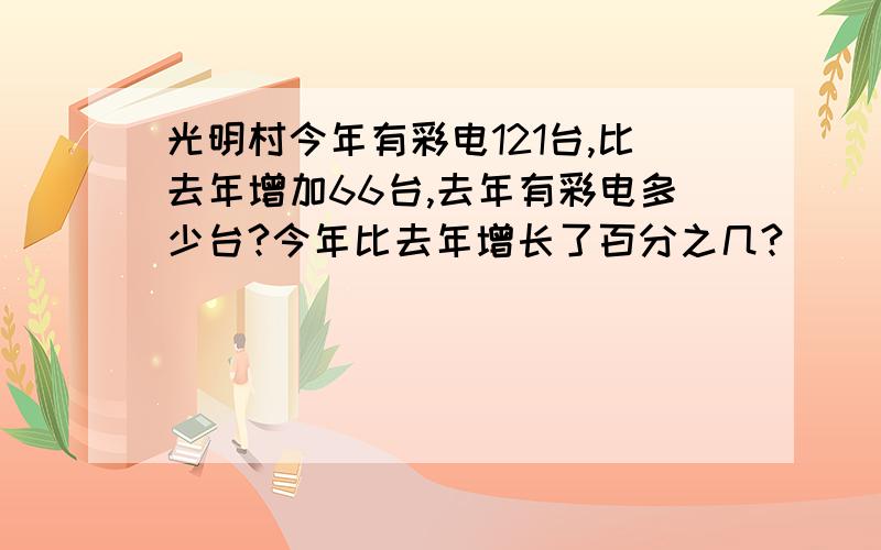 光明村今年有彩电121台,比去年增加66台,去年有彩电多少台?今年比去年增长了百分之几?