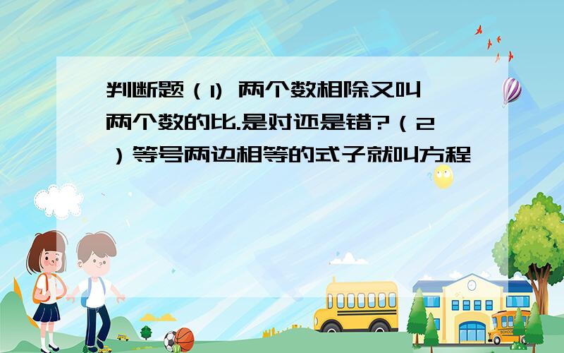 判断题（1) 两个数相除又叫两个数的比.是对还是错?（2）等号两边相等的式子就叫方程