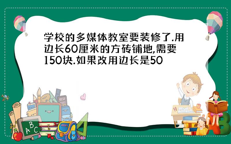 学校的多媒体教室要装修了.用边长60厘米的方砖铺地,需要150块.如果改用边长是50