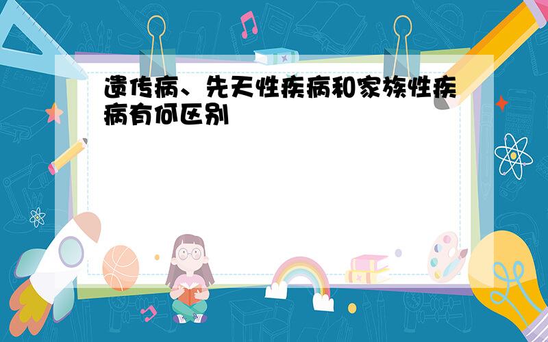 遗传病、先天性疾病和家族性疾病有何区别