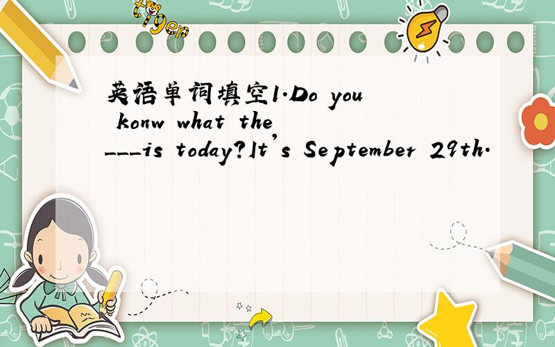 英语单词填空1.Do you konw what the___is today?It's September 29th.