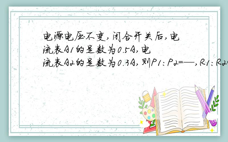 电源电压不变,闭合开关后,电流表A1的是数为0.5A,电流表A2的是数为0.3A,则P1：P2=—,R1:R2=—