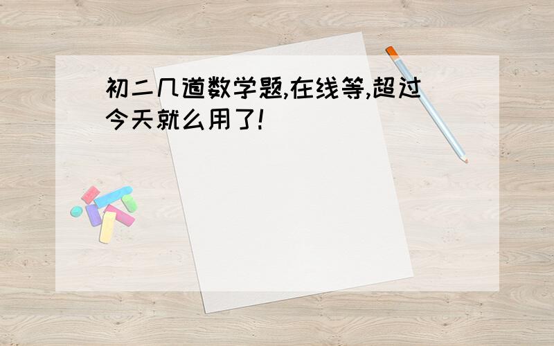 初二几道数学题,在线等,超过今天就么用了!