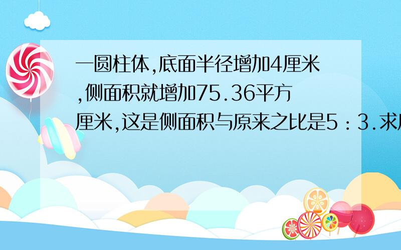 一圆柱体,底面半径增加4厘米,侧面积就增加75.36平方厘米,这是侧面积与原来之比是5：3.求原来体积.