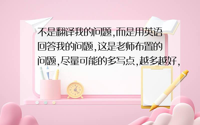 不是翻译我的问题,而是用英语回答我的问题,这是老师布置的问题,尽量可能的多写点,越多越好,