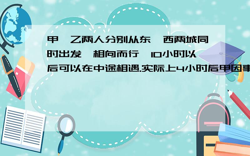 甲、乙两人分别从东、西两城同时出发,相向而行,10小时以后可以在中途相遇.实际上4小时后甲因事中途停,乙