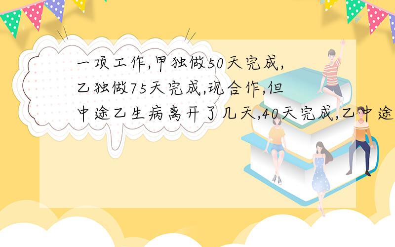 一项工作,甲独做50天完成,乙独做75天完成,现合作,但中途乙生病离开了几天,40天完成,乙中途离开了几天