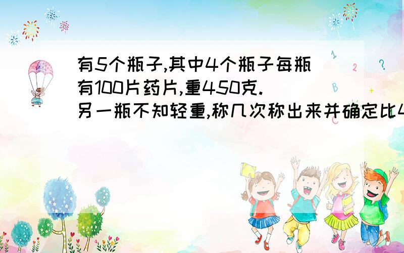 有5个瓶子,其中4个瓶子每瓶有100片药片,重450克.另一瓶不知轻重,称几次称出来并确定比450g轻还是重?