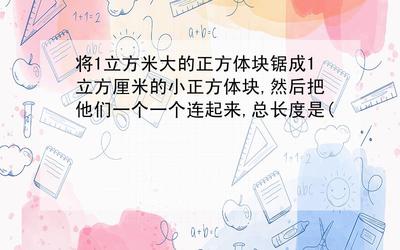 将1立方米大的正方体块锯成1立方厘米的小正方体块,然后把他们一个一个连起来,总长度是(