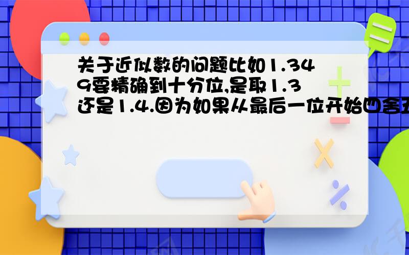 关于近似数的问题比如1.349要精确到十分位,是取1.3还是1.4.因为如果从最后一位开始四舍五入,就是1.4.