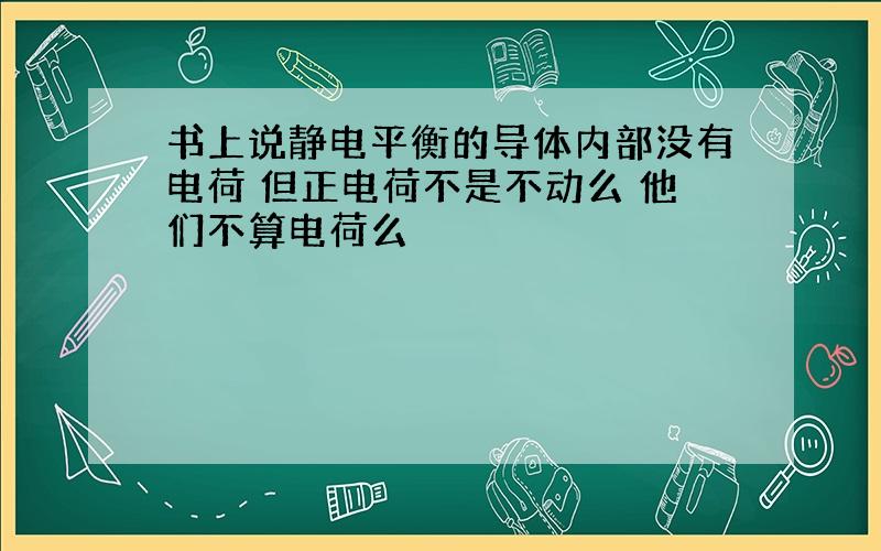 书上说静电平衡的导体内部没有电荷 但正电荷不是不动么 他们不算电荷么