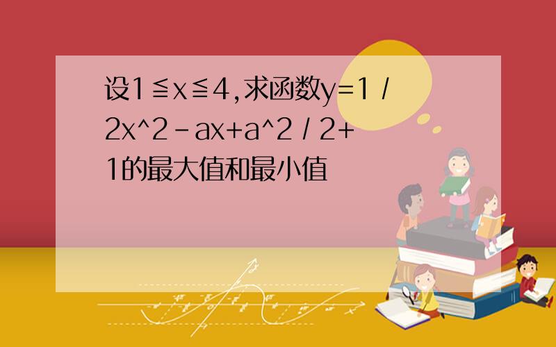 设1≦x≦4,求函数y=1∕2x^2-ax+a^2∕2+1的最大值和最小值