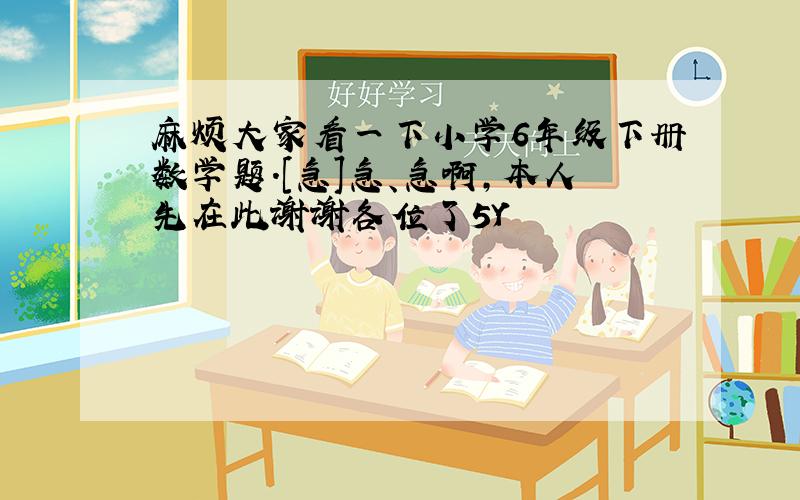 麻烦大家看一下小学6年级下册数学题.[急]急、急啊,本人先在此谢谢各位了5Y