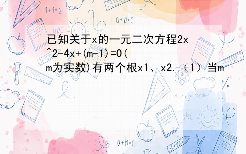 已知关于x的一元二次方程2x^2-4x+(m-1)=0(m为实数)有两个根x1、x2.（1）当m