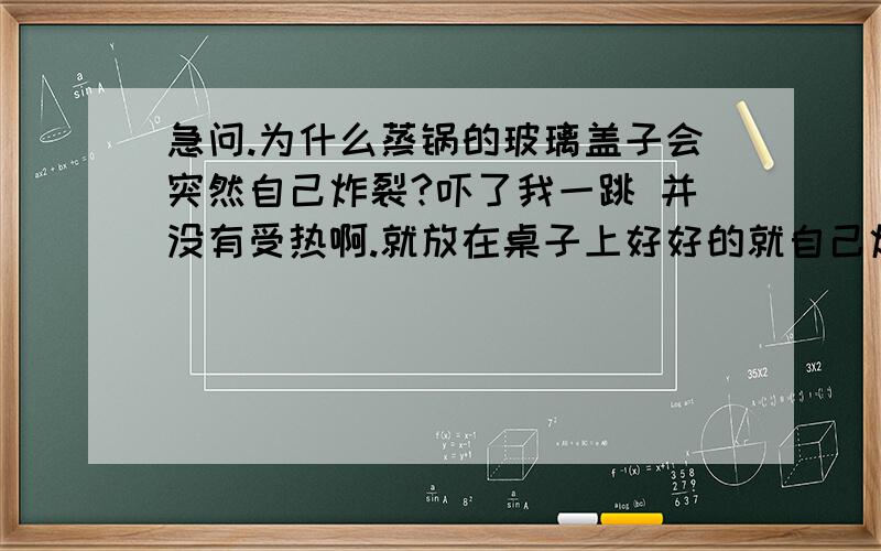 急问.为什么蒸锅的玻璃盖子会突然自己炸裂?吓了我一跳 并没有受热啊.就放在桌子上好好的就自己炸裂了