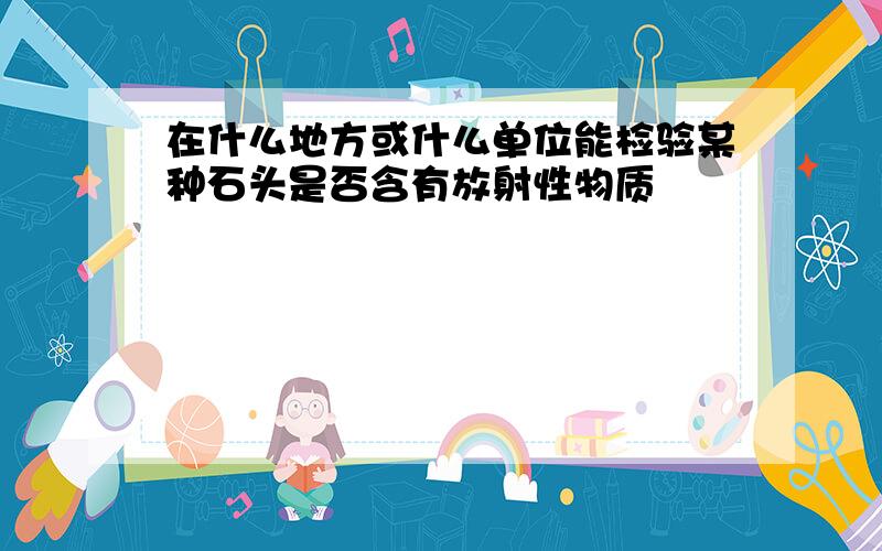 在什么地方或什么单位能检验某种石头是否含有放射性物质