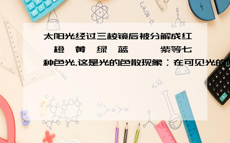 太阳光经过三棱镜后被分解成红、橙、黄、绿、蓝、靛、紫等七种色光，这是光的色散现象；在可见光的两侧，还有不可见光，其中在