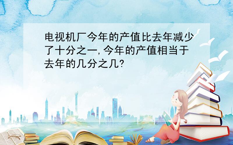 电视机厂今年的产值比去年减少了十分之一,今年的产值相当于去年的几分之几?