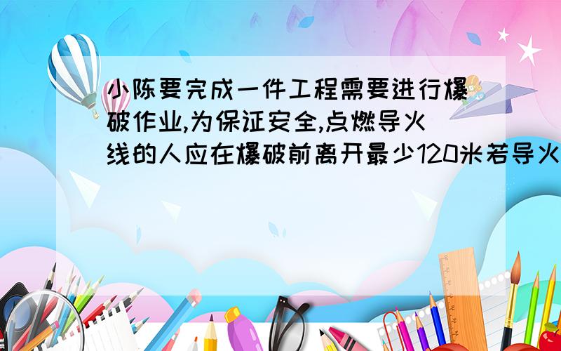 小陈要完成一件工程需要进行爆破作业,为保证安全,点燃导火线的人应在爆破前离开最少120米若导火线的燃烧速度为4分之3厘米