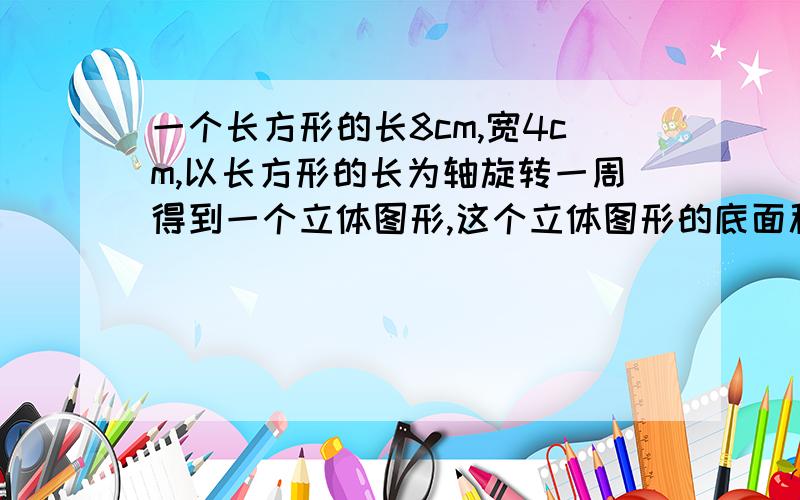 一个长方形的长8cm,宽4cm,以长方形的长为轴旋转一周得到一个立体图形,这个立体图形的底面积、侧面积、体积,各是多少?