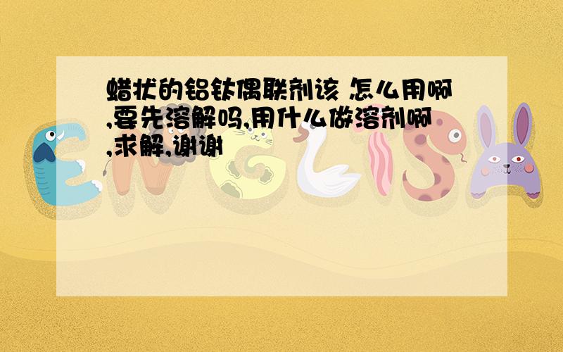 蜡状的铝钛偶联剂该 怎么用啊,要先溶解吗,用什么做溶剂啊,求解,谢谢