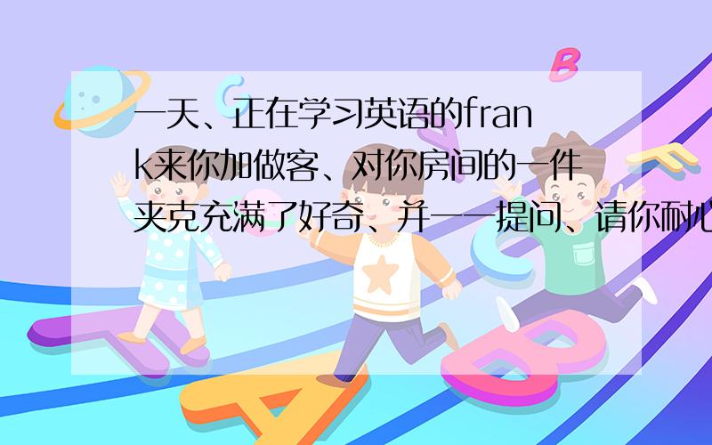 一天、正在学习英语的frank来你加做客、对你房间的一件夹克充满了好奇、并一一提问、请你耐心回答、