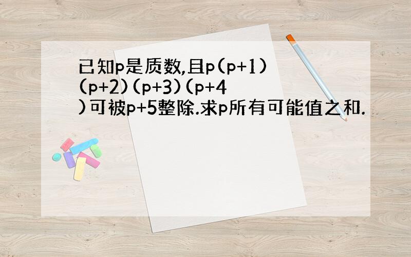 已知p是质数,且p(p+1)(p+2)(p+3)(p+4)可被p+5整除.求p所有可能值之和.