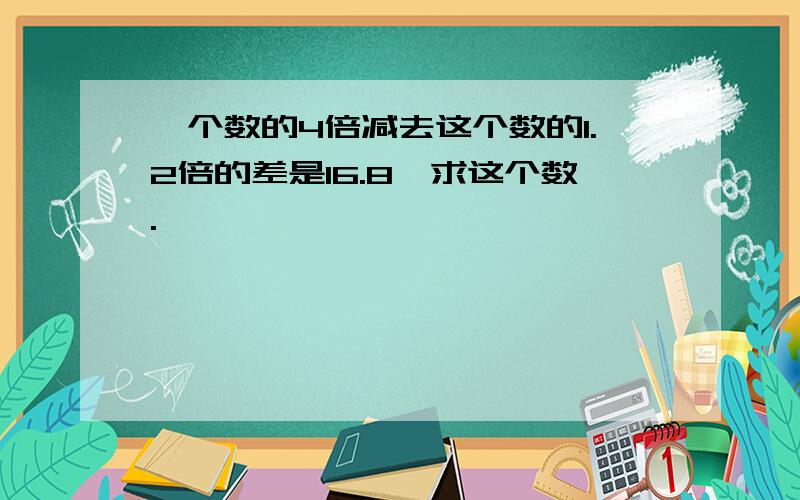 一个数的4倍减去这个数的1.2倍的差是16.8,求这个数.