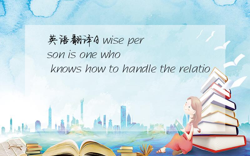 英语翻译A wise person is one who knows how to handle the relatio