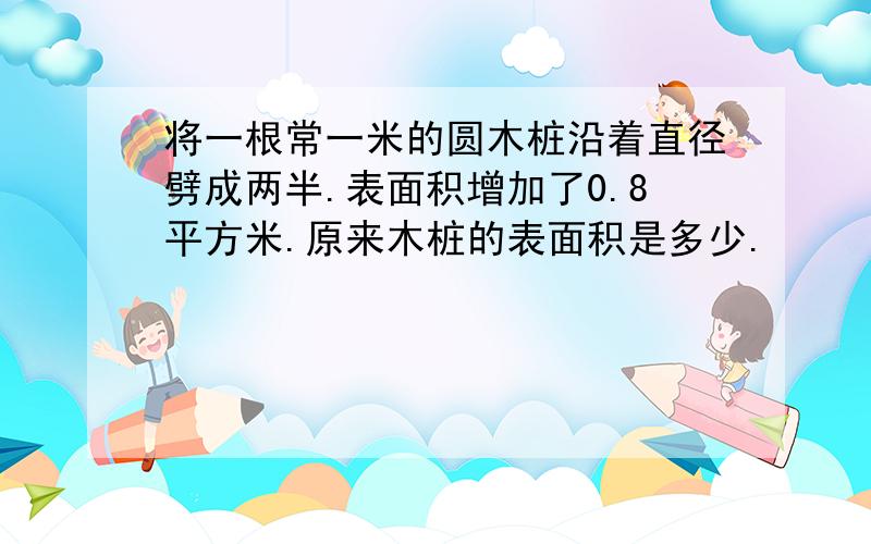 将一根常一米的圆木桩沿着直径劈成两半.表面积增加了0.8平方米.原来木桩的表面积是多少.