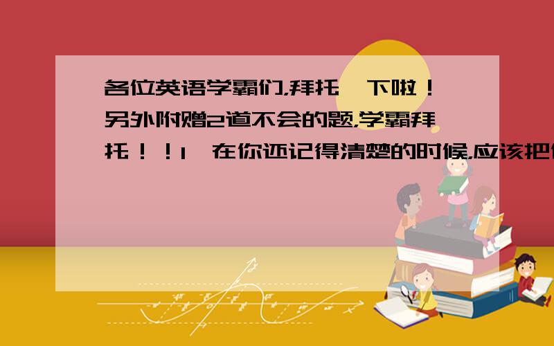 各位英语学霸们，拜托一下啦！另外附赠2道不会的题，学霸拜托！！1、在你还记得清楚的时候，应该把你的想法记下来。 Idea