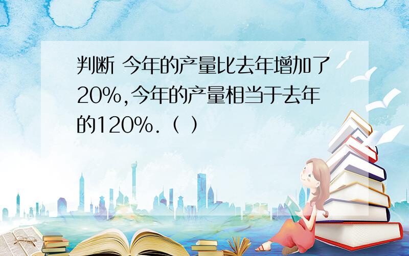 判断 今年的产量比去年增加了20%,今年的产量相当于去年的120%.（ ）