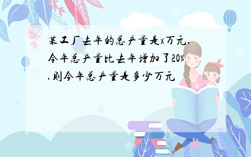 某工厂去年的总产量是x万元,今年总产量比去年增加了20%,则今年总产量是多少万元