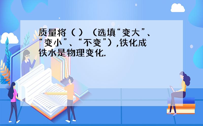 质量将（ ）（选填“变大”、“变小”、“不变”）,铁化成铁水是物理变化.