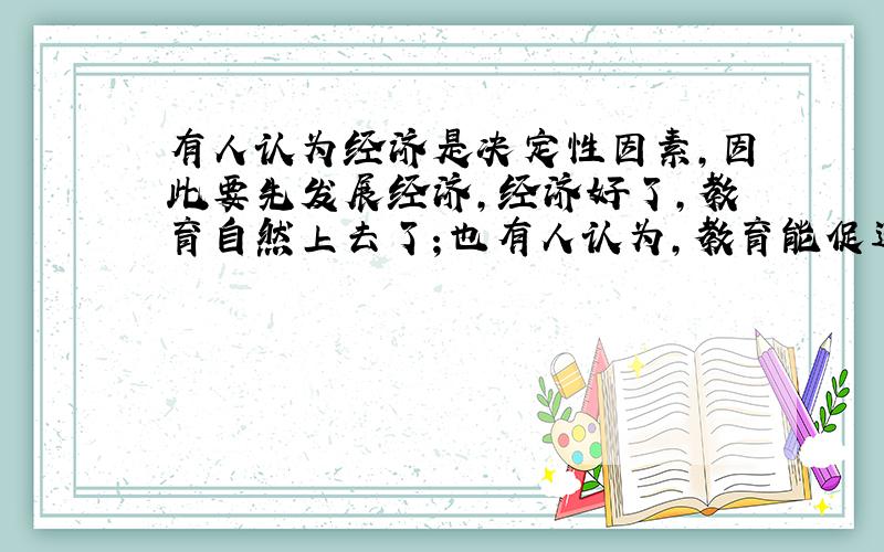 有人认为经济是决定性因素,因此要先发展经济,经济好了,教育自然上去了；也有人认为,教育能促进经济的增长,因此,必须“教育