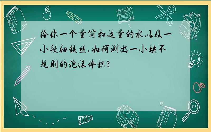 给你一个量筒和适量的水以及一小段细铁丝,如何测出一小块不规则的泡沫体积?