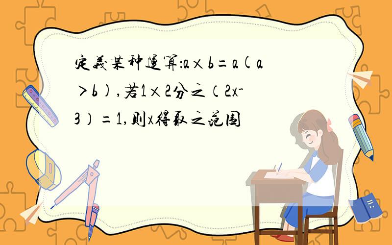 定义某种运算：a×b=a(a＞b),若1×2分之（2x-3）=1,则x得取之范围