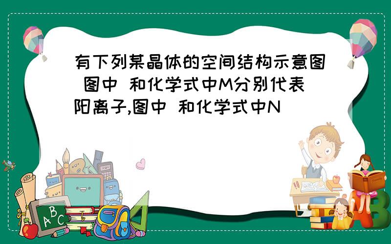 有下列某晶体的空间结构示意图 图中 和化学式中M分别代表阳离子,图中 和化学式中N