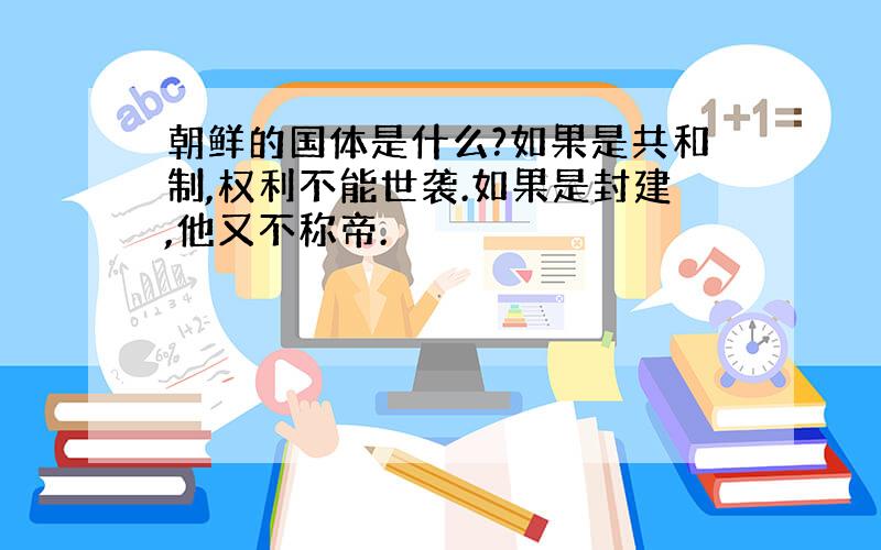 朝鲜的国体是什么?如果是共和制,权利不能世袭.如果是封建,他又不称帝.