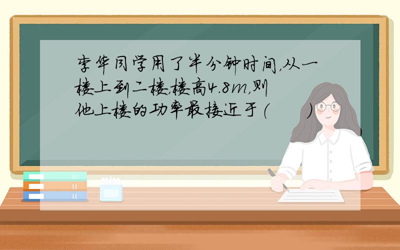 李华同学用了半分钟时间，从一楼上到二楼，楼高4.8m，则他上楼的功率最接近于（　　）