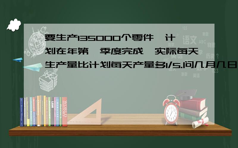 要生产135000个零件,计划在年第一季度完成,实际每天生产量比计划每天产量多1/5.问几月几日完成.