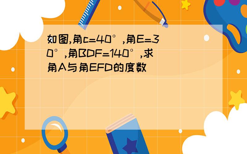 如图,角c=40°,角E=30°,角BDF=140°,求角A与角EFD的度数