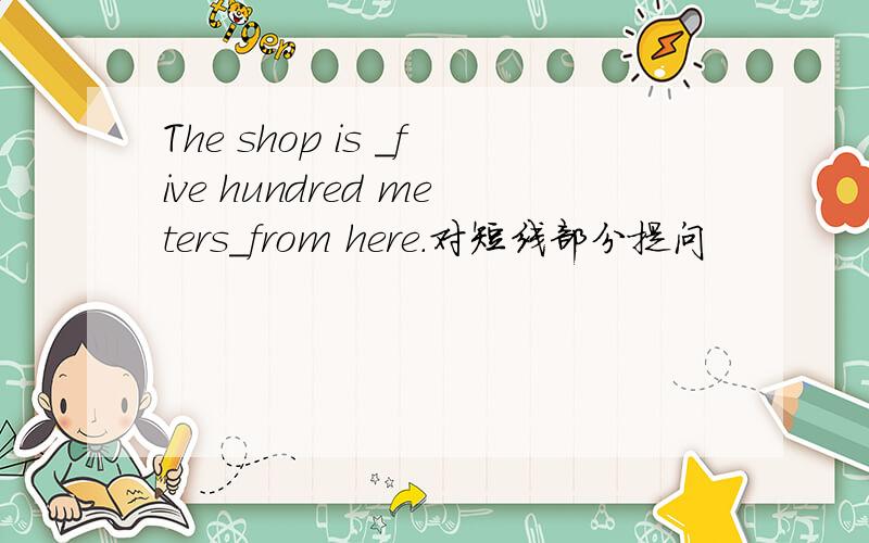 The shop is _five hundred meters_from here.对短线部分提问