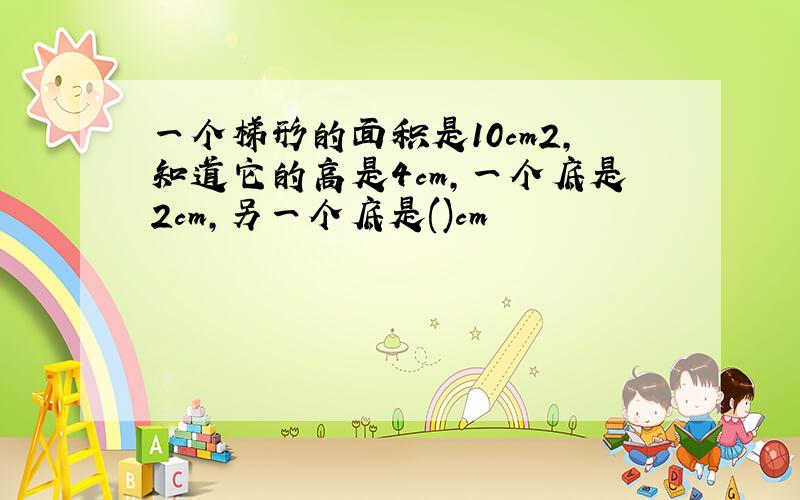 一个梯形的面积是10cm2,知道它的高是4cm,一个底是2cm,另一个底是()cm