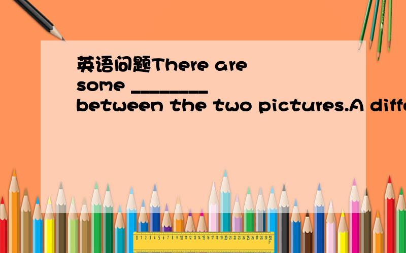 英语问题There are some ________ between the two pictures.A diffe