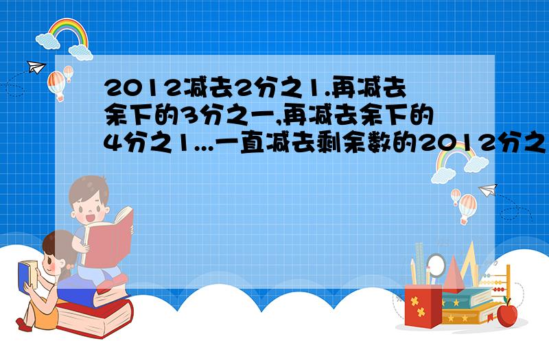 2012减去2分之1.再减去余下的3分之一,再减去余下的4分之1...一直减去剩余数的2012分之一,剩下的数是多少?