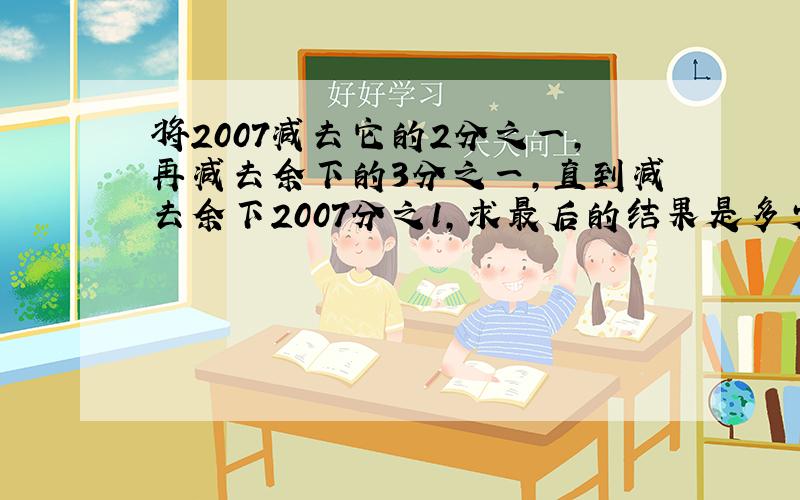 将2007减去它的2分之一,再减去余下的3分之一,直到减去余下2007分之1,求最后的结果是多少?